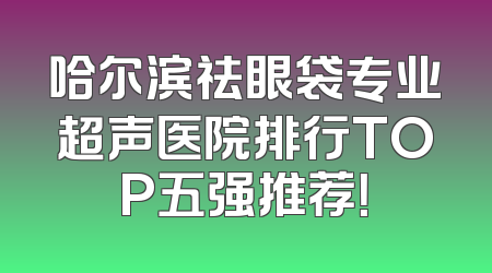 哈尔滨祛眼袋专业超声医院排行TOP五强推荐！