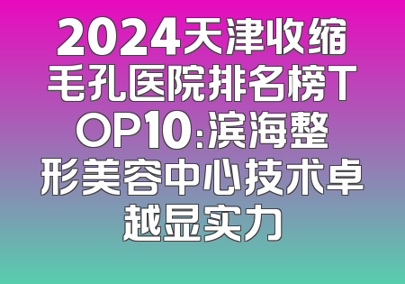 2024天津收缩毛孔医院排名榜TOP10：滨海整形美容中心技术卓越显实力