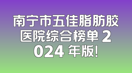 南宁市五佳脂肪胶医院综合榜单 2024 年版！