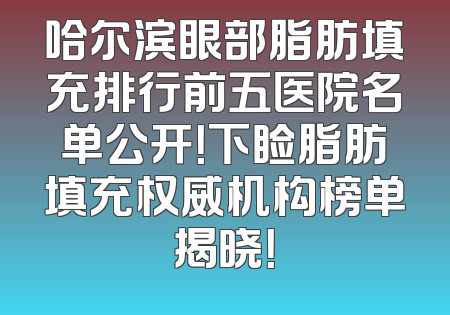哈尔滨眼部脂肪填充排行前五医院名单公开！下睑脂肪填充权威机构榜单揭晓！