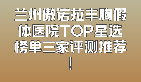 兰州傲诺拉丰胸假体医院TOP星选榜单三家评测推荐！