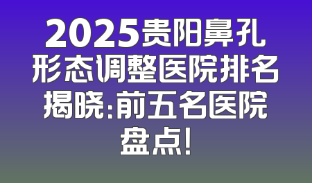 2025贵阳鼻孔形态调整医院排名揭晓：前五名医院盘点！
