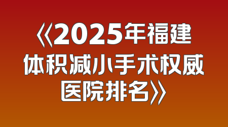 《2025年福建体积减小手术权威医院排名》