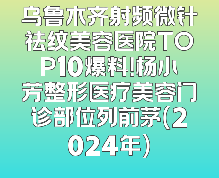 乌鲁木齐射频微针祛纹美容医院TOP10爆料！杨小芳整形医疗美容门诊部位列前茅（2024年）