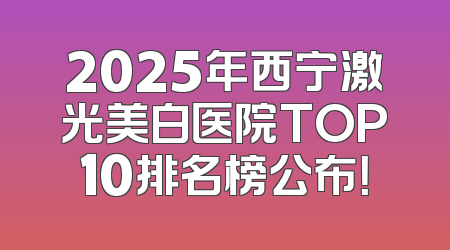 2025年西宁激光美白医院TOP10排名榜公布！