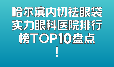 哈尔滨内切祛眼袋实力眼科医院排行榜TOP10盘点！