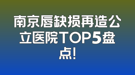 南京唇缺损再造公立医院TOP5盘点！