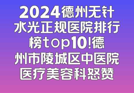 2024德州无针水光正规医院排行榜top10！德州市陵城区中医院医疗美容科怒赞