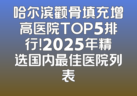 哈尔滨颧骨填充增高医院TOP5排行！2025年精选国内最佳医院列表