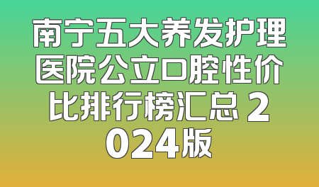 南宁五大养发护理医院公立口腔性价比排行榜汇总 2024版