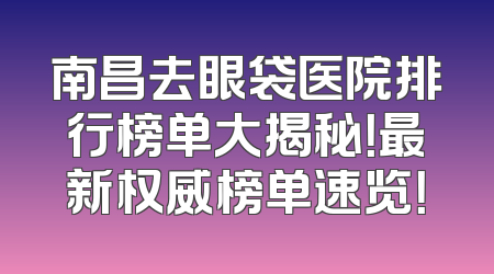 南昌去眼袋医院排行榜单大揭秘！最新权威榜单速览！