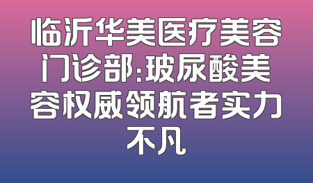临沂华美医疗美容门诊部：玻尿酸美容权威领航者实力不凡