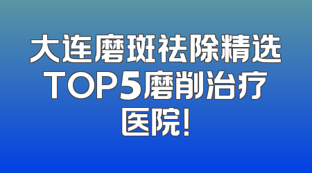 大连磨斑祛除精选TOP5磨削治疗医院！