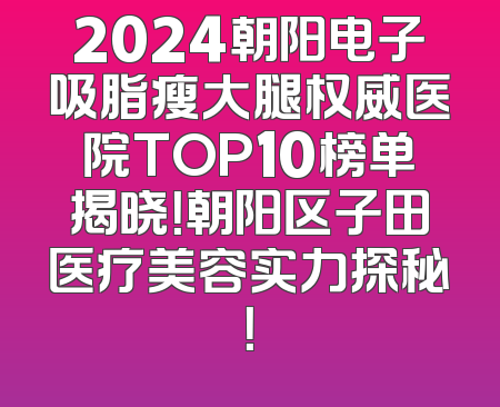 2024朝阳电子吸脂瘦大腿权威医院TOP10榜单揭晓！朝阳区子田医疗美容实力探秘！