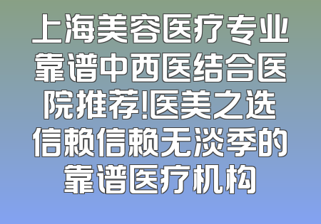 上海美容医疗专业靠谱中西医结合医院推荐！医美之选信赖信赖无淡季的靠谱医疗机构