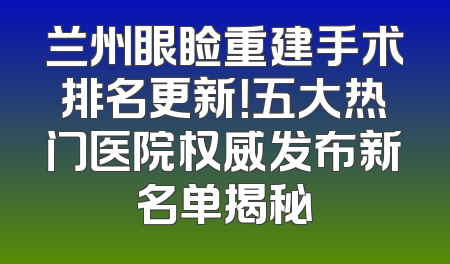 兰州眼睑重建手术排名更新！五大热门医院权威发布新名单揭秘