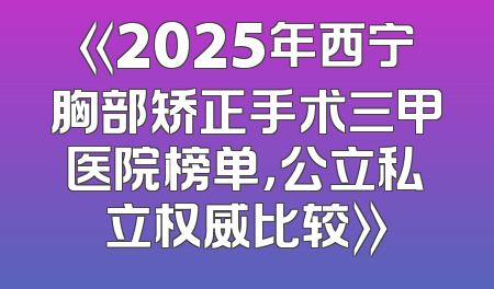 《2025年西宁胸部矫正手术三甲医院榜单，公立私立权威比较》