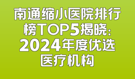 南通缩小医院排行榜TOP5揭晓：2024年度优选医疗机构