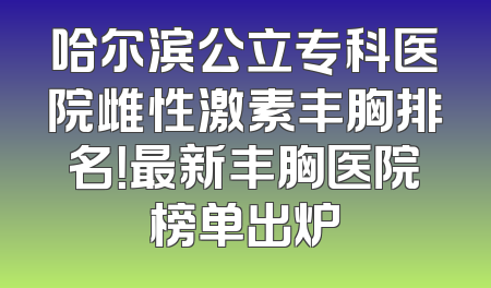 哈尔滨公立专科医院雌性激素丰胸排名！最新丰胸医院榜单出炉