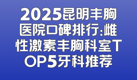 2025昆明丰胸医院口碑排行：雌性激素丰胸科室TOP5牙科推荐