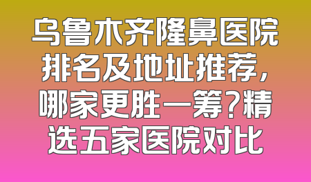 乌鲁木齐隆鼻医院排名及地址推荐，哪家更胜一筹？精选五家医院对比
