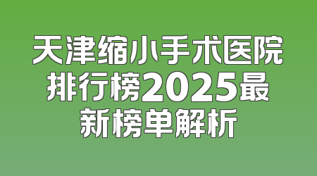 天津缩小手术医院排行榜2025最新榜单解析