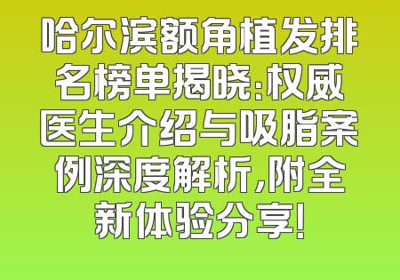 哈尔滨额角植发排名榜单揭晓：权威医生介绍与吸脂案例深度解析，附全新体验分享！