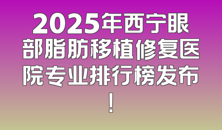2025年西宁眼部脂肪移植修复医院专业排行榜发布！