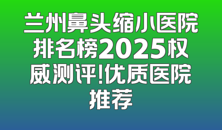 兰州鼻头缩小医院排名榜2025权威测评！优质医院推荐
