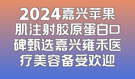 2024嘉兴苹果肌注射胶原蛋白口碑甄选嘉兴雍禾医疗美容备受欢迎