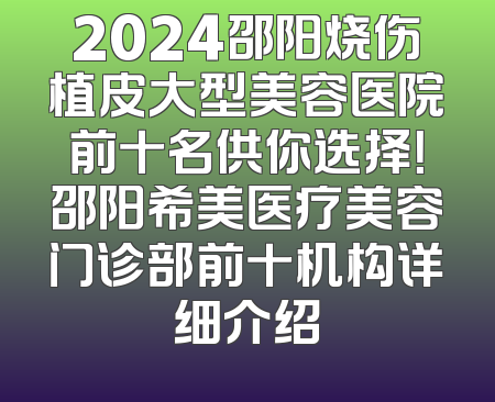 2024邵阳烧伤植皮大型美容医院前十名供你选择！邵阳希美医疗美容门诊部前十机构详细介绍