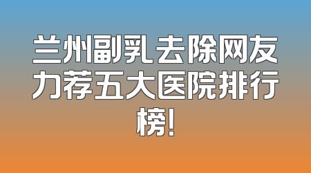 兰州副乳去除网友力荐五大医院排行榜！