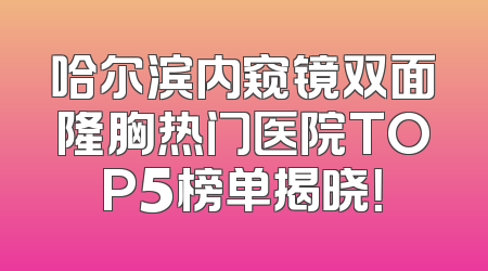哈尔滨内窥镜双面隆胸热门医院TOP5榜单揭晓！