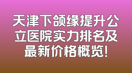 天津下颌缘提升公立医院实力排名及最新价格概览！