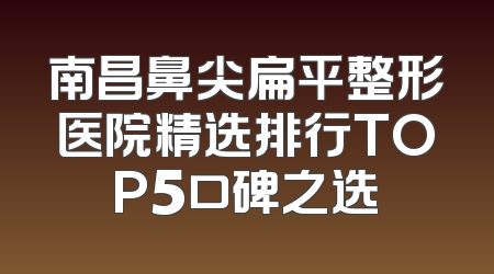 南昌鼻尖扁平整形医院精选排行TOP5口碑之选