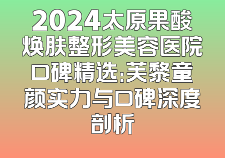 2024太原果酸焕肤整形美容医院口碑精选：芙黎童颜实力与口碑深度剖析