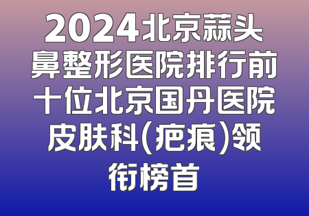 2024北京蒜头鼻整形医院排行前十位北京国丹医院皮肤科(疤痕)领衔榜首