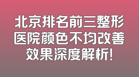 北京排名前三整形医院颜色不均改善效果深度解析！