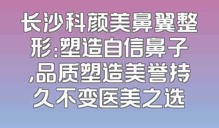 长沙科颜美鼻翼整形：塑造自信鼻子，品质塑造美誉持久不变医美之选