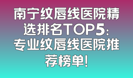 南宁纹唇线医院精选排名TOP5：专业纹唇线医院推荐榜单！