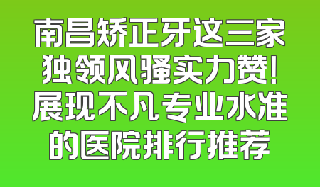 南昌矫正牙这三家独领风骚实力赞！展现不凡专业水准的医院排行推荐