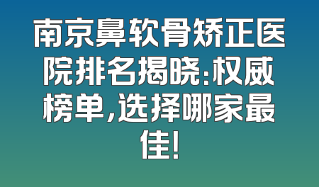 南京鼻软骨矫正医院排名揭晓：权威榜单，选择哪家最佳！