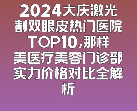 2024大庆激光割双眼皮热门医院TOP10，那样美医疗美容门诊部实力价格对比全解析