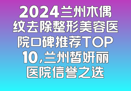 2024兰州木偶纹去除整形美容医院口碑推荐TOP10，兰州皙妍丽医院信誉之选