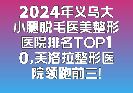 2024年义乌大小腿脱毛医美整形医院排名TOP10，芙洛拉整形医院领跑前三！