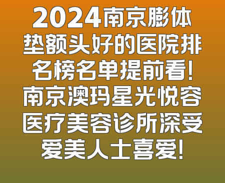 2024南京膨体垫额头好的医院排名榜名单提前看！南京澳玛星光悦容医疗美容诊所深受爱美人士喜爱！