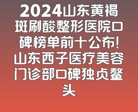 2024山东黄褐斑刷酸整形医院口碑榜单前十公布！山东西子医疗美容门诊部口碑独占鳌头