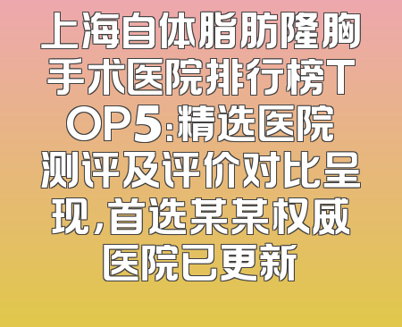 上海自体脂肪隆胸手术医院排行榜TOP5：精选医院测评及评价对比呈现，首选某某权威医院已更新