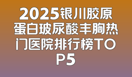 2025银川胶原蛋白玻尿酸丰胸热门医院排行榜TOP5