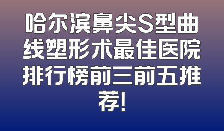 哈尔滨鼻尖S型曲线塑形术最佳医院排行榜前三前五推荐！